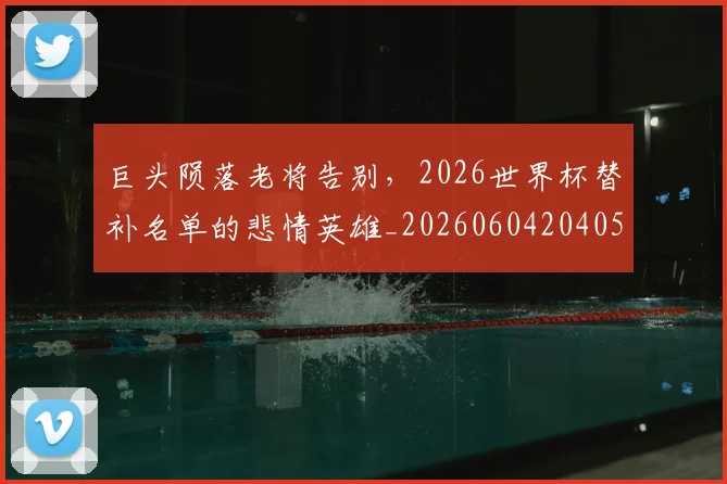 巨头陨落老将告别，2026世界杯替补名单的悲情英雄_20260604204056_20260707150242
