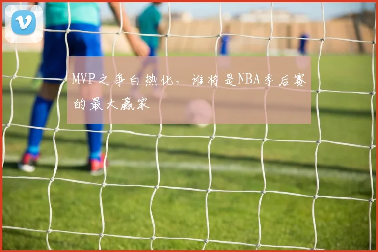 MVP之争白热化,谁将是NBA季后赛的最大赢家