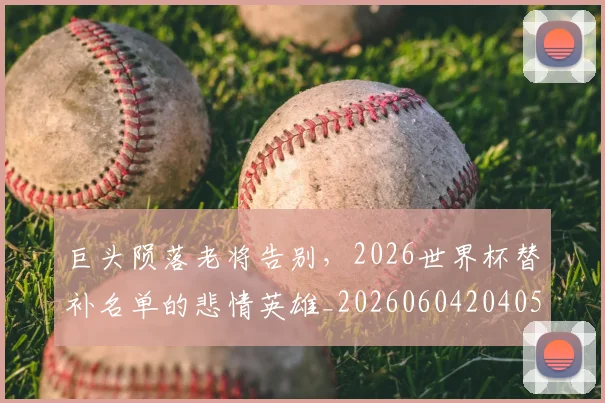 巨头陨落老将告别，2026世界杯替补名单的悲情英雄_20260604204056_20260707150242