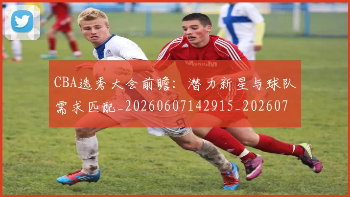 CBA选秀大会前瞻:潜力新星与球队需求匹配_20260607142915_20260702040953