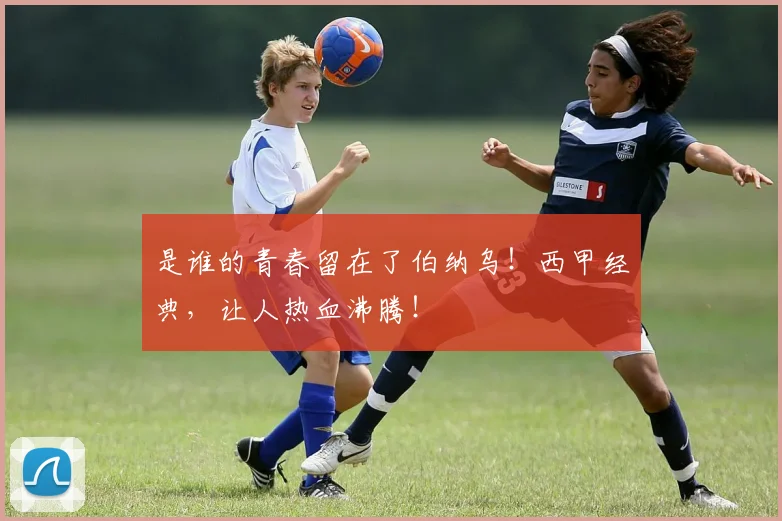 是谁的青春留在了伯纳乌！西甲经典，让人热血沸腾！