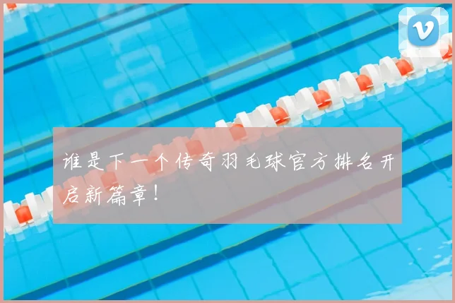谁是下一个传奇羽毛球官方排名开启新篇章!
