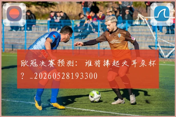 欧冠决赛预测:谁将捧起大耳朵杯?_20260528193300
