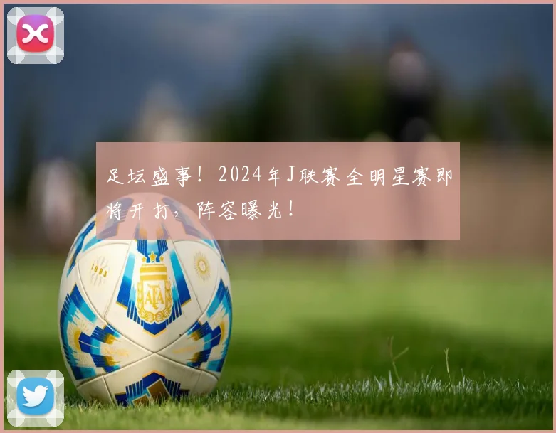 足坛盛事!2024年J联赛全明星赛即将开打,阵容曝光!